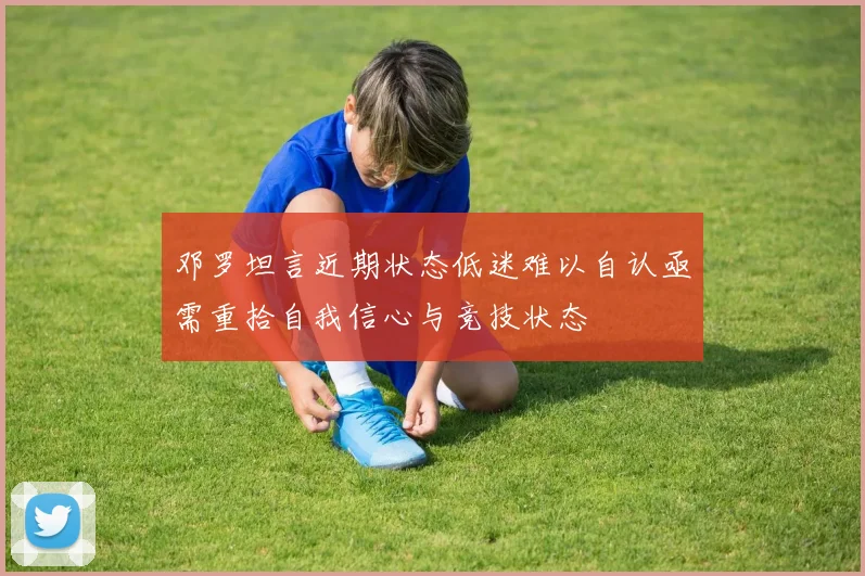 邓罗坦言近期状态低迷难以自认亟需重拾自我信心与竞技状态