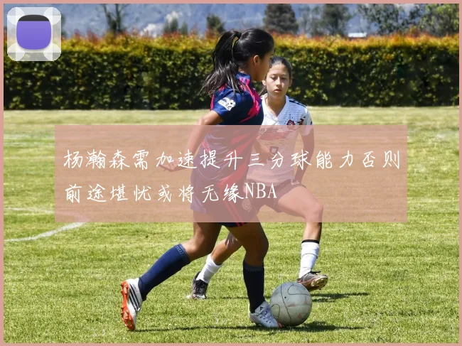杨瀚森需加速提升三分球能力否则前途堪忧或将无缘NBA