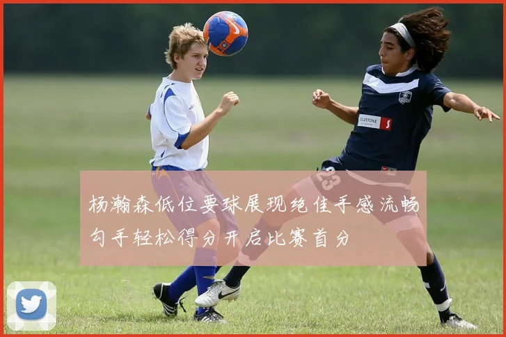 杨瀚森低位要球展现绝佳手感流畅勾手轻松得分开启比赛首分