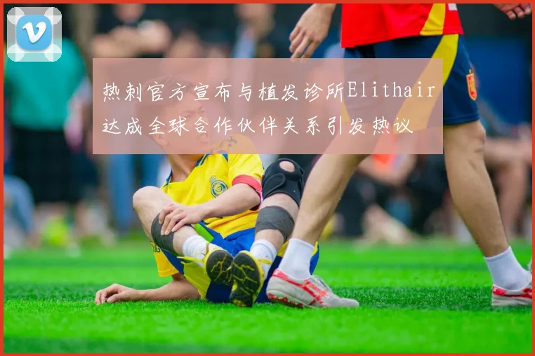 热刺官方宣布与植发诊所Elithair达成全球合作伙伴关系引发热议