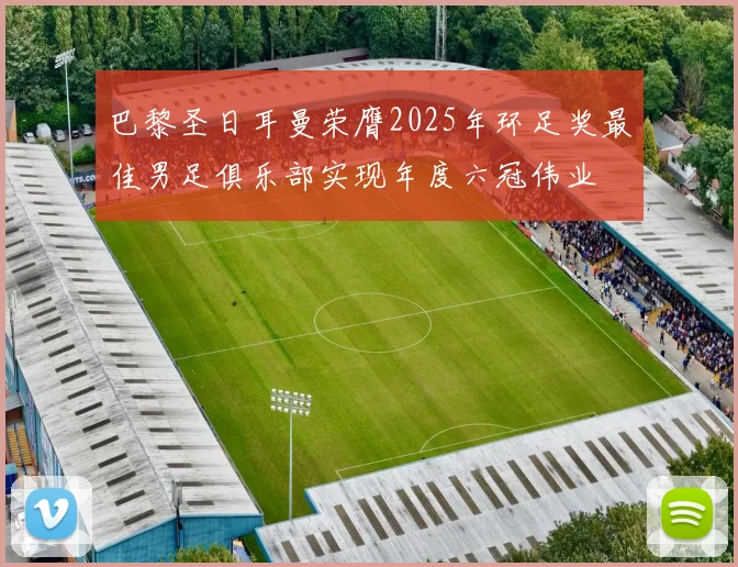 巴黎圣日耳曼荣膺2025年环足奖最佳男足俱乐部实现年度六冠伟业