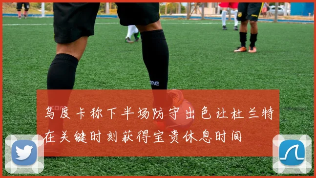 乌度卡称下半场防守出色让杜兰特在关键时刻获得宝贵休息时间