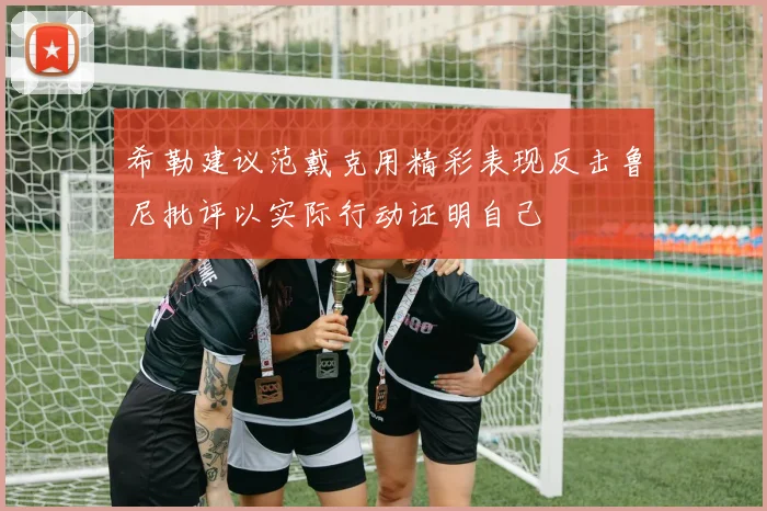 希勒建议范戴克用精彩表现反击鲁尼批评以实际行动证明自己