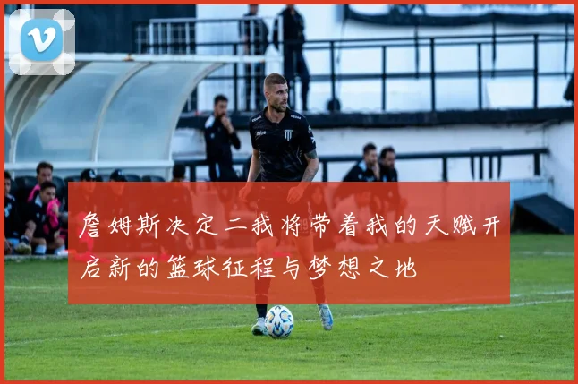 詹姆斯决定二我将带着我的天赋开启新的篮球征程与梦想之地