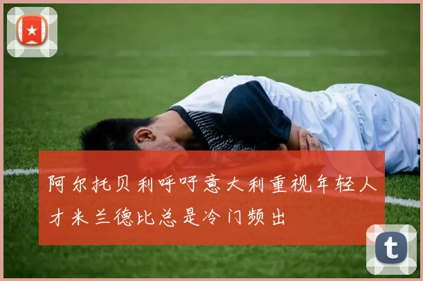 阿尔托贝利呼吁意大利重视年轻人才米兰德比总是冷门频出