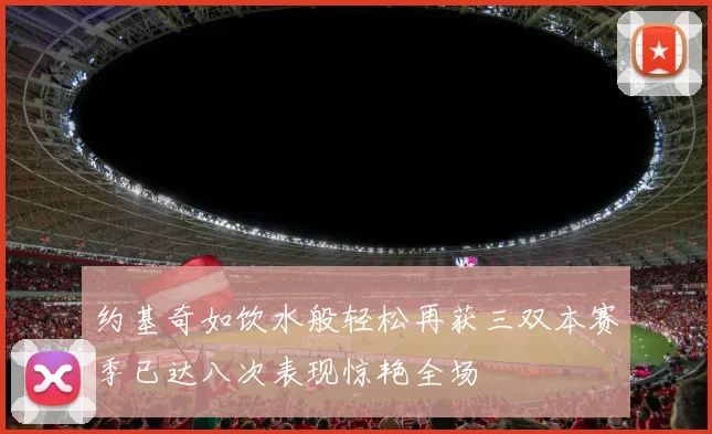 约基奇如饮水般轻松再获三双本赛季已达八次表现惊艳全场