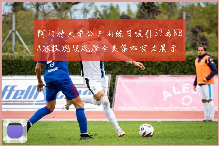 阿门特大学公开训练日吸引37名NBA球探现场观摩全美第四实力展示