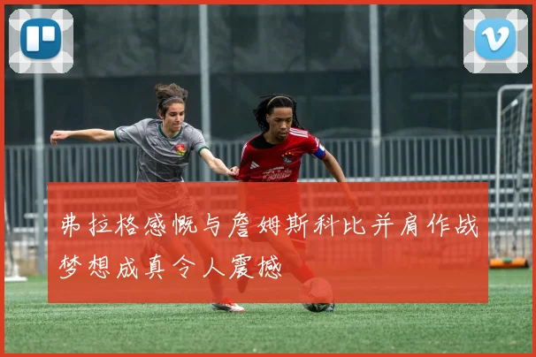 弗拉格感慨与詹姆斯科比并肩作战梦想成真令人震撼