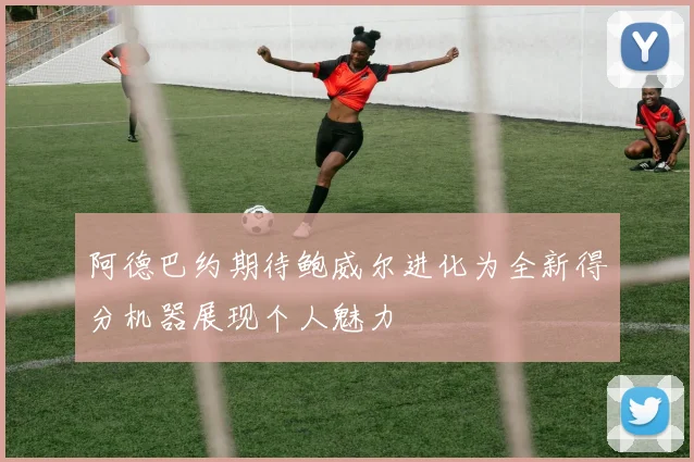 阿德巴约期待鲍威尔进化为全新得分机器展现个人魅力