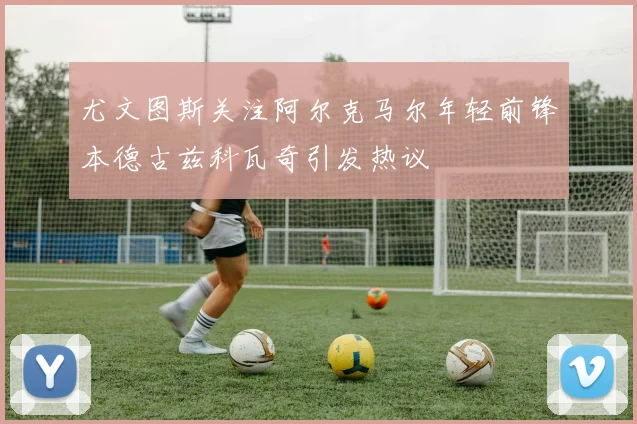 尤文图斯关注阿尔克马尔年轻前锋本德古兹科瓦奇引发热议