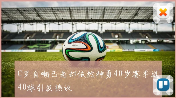 C罗自嘲已老却依然神勇40岁赛季进40球引发热议