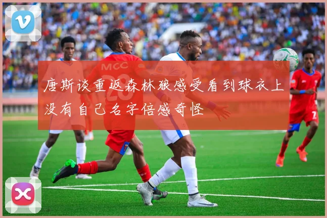 唐斯谈重返森林狼感受看到球衣上没有自己名字倍感奇怪