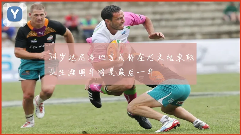 34岁达尼洛坦言或将在尤文结束职业生涯明年将是最后一年