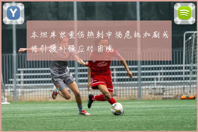 本坦库尔重伤热刺中场危机加剧或将引援补强应对困境