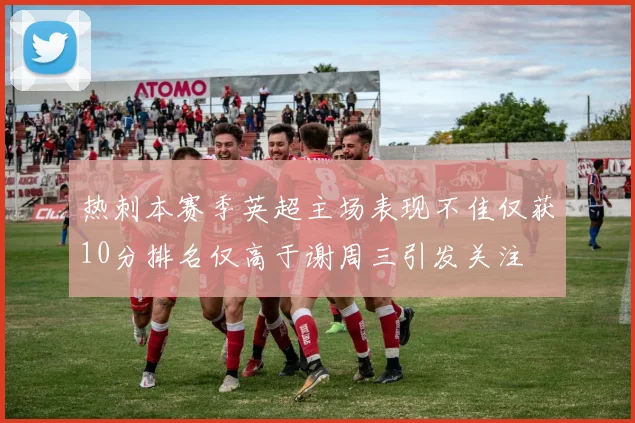 热刺本赛季英超主场表现不佳仅获10分排名仅高于谢周三引发关注
