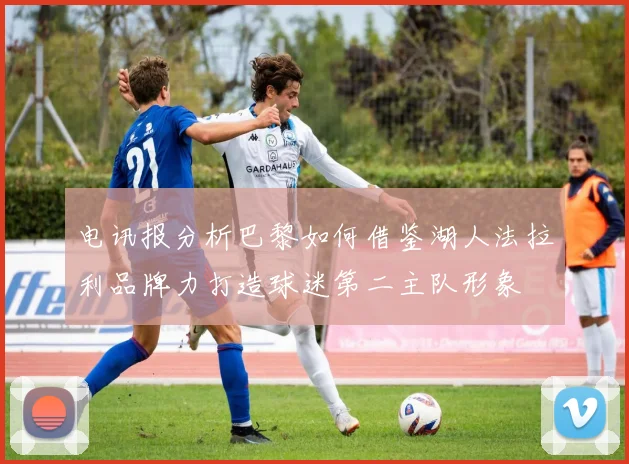 电讯报分析巴黎如何借鉴湖人法拉利品牌力打造球迷第二主队形象
